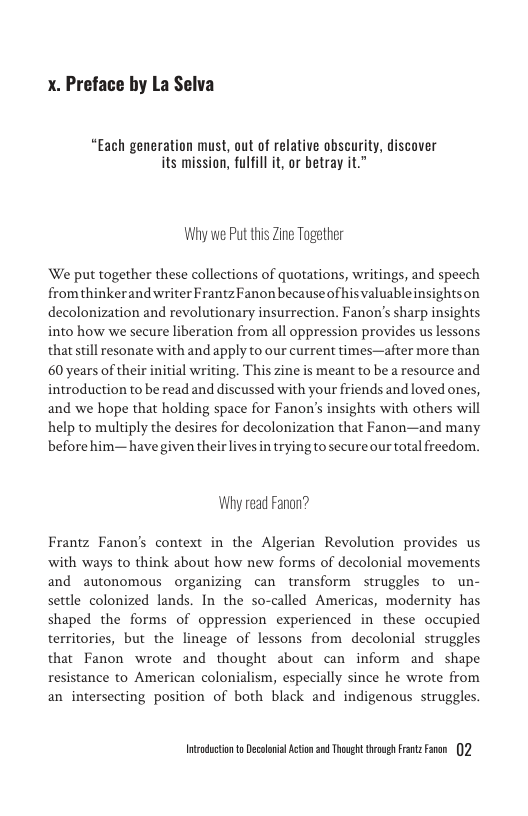 X. Preface by La Selva  “Each generation must, out of relative obscurity, discover its mission, fulfill it, or betray it.”  Why we Put this Zine Together  We put together these collections of quotations, writings, and speech from thinkerand writer FrantzFanon becauseof hisvaluableinsightson decolonization and revolutionary insurrection. Fanon’s sharp insights into how we secure liberation from all oppression provides us lessons that till esonate with and apply to our current times—after more than 60 years of their initial writing. This zine is meant to be a resource and introduction to be read and discussed with your friends and loved ones, and we hope that holding space for Fanon’s insights with others will help to multiply the desires for decolonization that Fanon—and many before him—have given their lives n trying to secure our total freedom.  Why read Fanon?  Frantz Fanon’s context in the Algerian Revolution provides us with ways to think about how new forms of decolonial movements and autonomous organizing can transform  struggles to un- settle colonized lands. In the so-called Americas, modernity has shaped the forms of oppression experienced in these occupied territories, but the lineage of lessons from decolonial struggles that Fanon wrote and thought about can inform and shape resistance to American colonialism, especially since he wrote from an intersecting position of both black and indigenous struggles.  Intudctonto Decolnil Acton 2 Thoug trovgh s Fren 2 